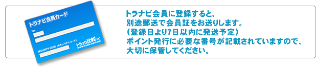 トラナビ会員に登録すると、別途郵送で会員証をお送りします。（登録日より7日以内に発送予定）ポイント発行に必要な番号が記載されていますので、大切に保管してください。